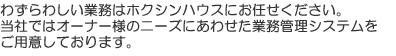 わずらわしい業務はホクシンハウスにお任せください。当社ではオーナー様のニーズにあわせた業務管理システムをご用意しております。